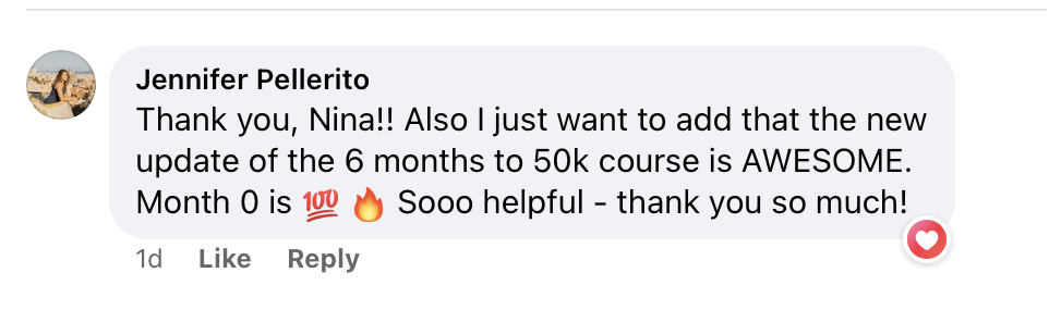 "Thank you, Nina!! Also I just want to add that the new update of the 6 months to 50k course is AWESOME.
Month 0 is (100 emoji) (fire emoji) & Sooo helpful - thank you so much!"